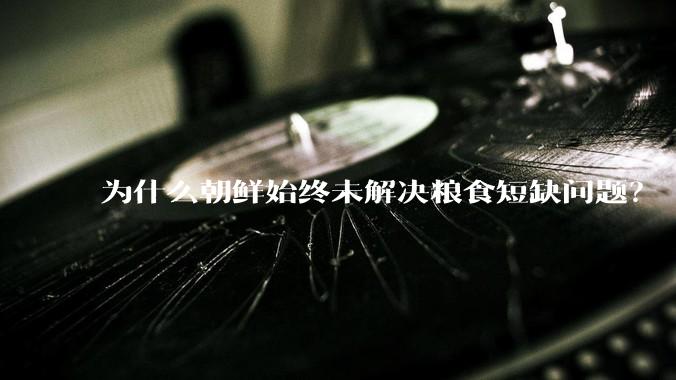 为什么朝鲜始终未解决粮食短缺问题？