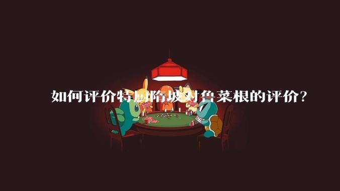 如何评价特厨隋坡对鲁菜根的评价？