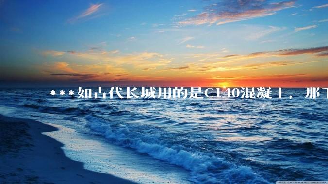 ***如古代长城用的是C140混凝土，那千百年下来会完整的留存至今还是损坏的更加严重？
