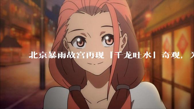 北京暴雨故宫再现「千龙吐水」奇观，为什么故宫古老排水系统历经六百年仍能正常运作？有哪些特别之处？