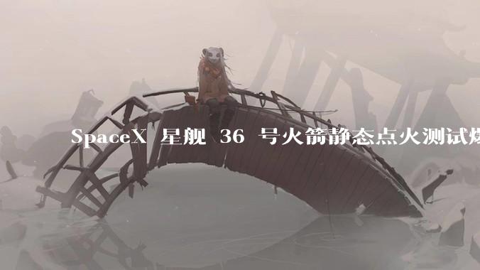 SpaceX 星舰 36 号火箭静态点火测试爆炸，爆炸的原因是什么？会对星舰发展产生什么影响？