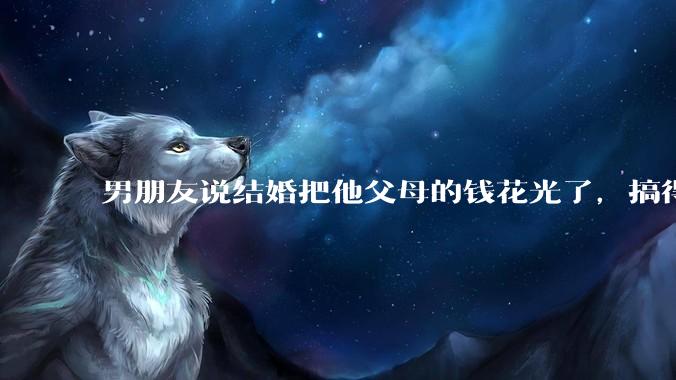男朋友说结婚把他父母的钱花光了，搞得我现在心里很不好受，我该怎么办？