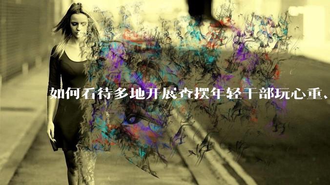 如何看待多地开展查摆年轻干部玩心重、贪图享乐、说话随意、社会交往复杂、生活不检点等问题的行动？