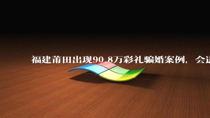 福建莆田出现90.8万彩礼骗婚案例，会进一步降低结婚率吗?